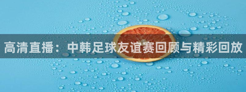  高清直播：中韩足球友谊赛回顾与精彩回放