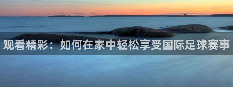  观看精彩：如何在家中轻松享受国际足球赛事